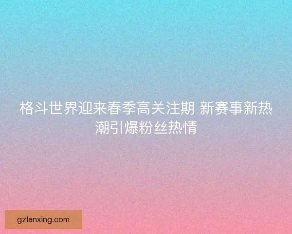 格斗世界迎来春季高关注期 新赛事新热潮引爆粉丝热情