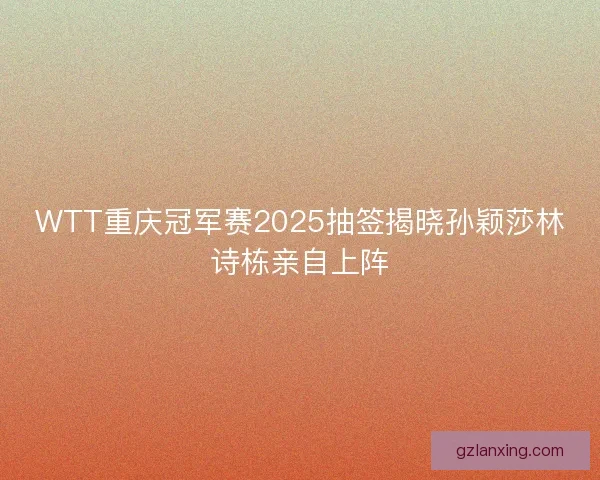 WTT重庆冠军赛2025抽签揭晓孙颖莎林诗栋亲自上阵