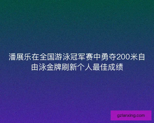 潘展乐在全国游泳冠军赛中勇夺200米自由泳金牌刷新个人最佳成绩
