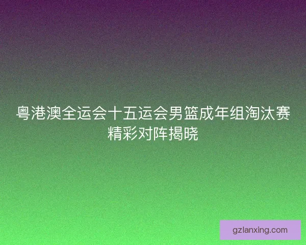 粤港澳全运会十五运会男篮成年组淘汰赛精彩对阵揭晓