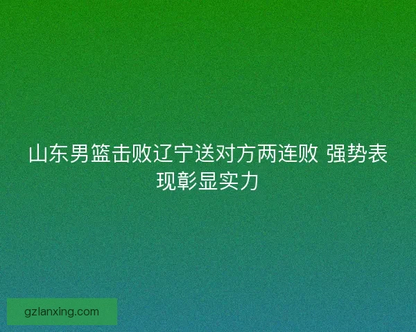 山东男篮击败辽宁送对方两连败 强势表现彰显实力