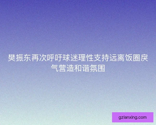 樊振东再次呼吁球迷理性支持远离饭圈戾气营造和谐氛围