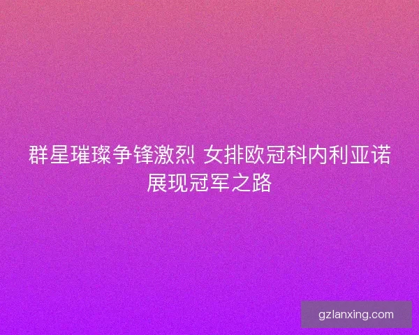 群星璀璨争锋激烈 女排欧冠科内利亚诺展现冠军之路