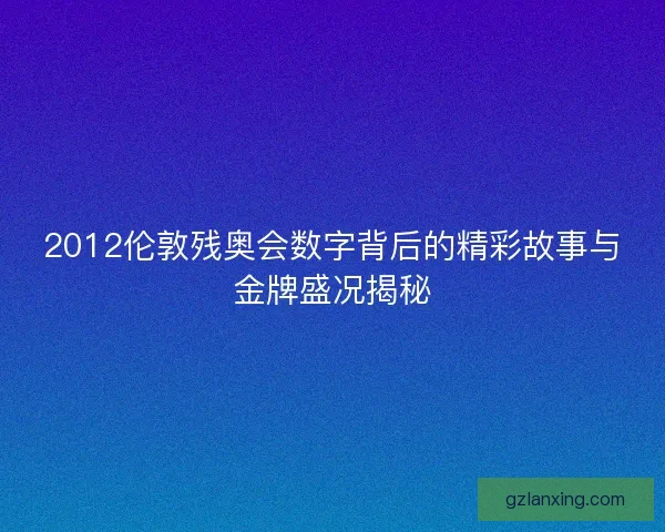 2012伦敦残奥会数字背后的精彩故事与金牌盛况揭秘
