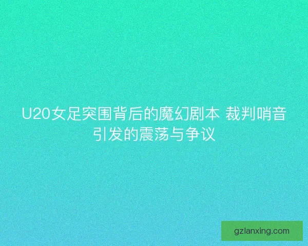 U20女足突围背后的魔幻剧本 裁判哨音引发的震荡与争议