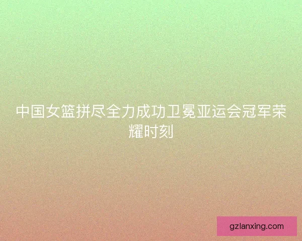 中国女篮拼尽全力成功卫冕亚运会冠军荣耀时刻