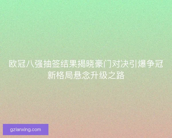 欧冠八强抽签结果揭晓豪门对决引爆争冠新格局悬念升级之路