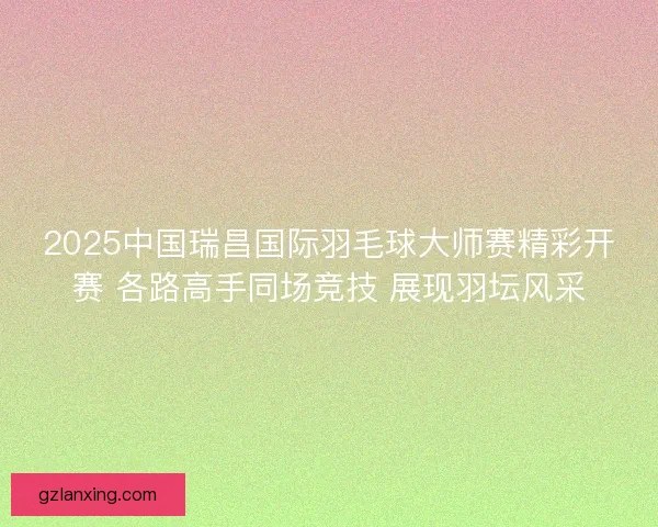 2025中国瑞昌国际羽毛球大师赛精彩开赛 各路高手同场竞技 展现羽坛风采 2025中国瑞昌国际羽毛球大师赛精彩开赛 各路高手同场竞技 展现羽坛风采