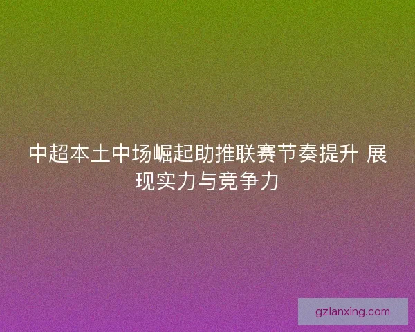 中超本土中场崛起助推联赛节奏提升 展现实力与竞争力 中超本土中场崛起助推联赛节奏提升 展现实力与竞争力