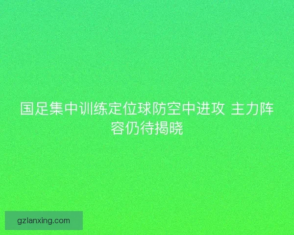 国足集中训练定位球防空中进攻 主力阵容仍待揭晓 国足集中训练定位球防空中进攻 主力阵容仍待揭晓