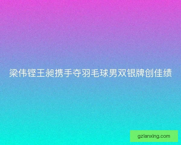 梁伟铿王昶携手夺羽毛球男双银牌创佳绩 梁伟铿王昶携手夺羽毛球男双银牌创佳绩