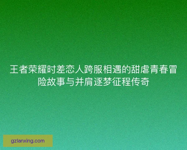 王者荣耀时差恋人跨服相遇的甜虐青春冒险故事与并肩逐梦征程传奇