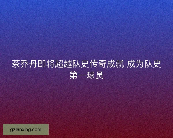 茶乔丹即将超越队史传奇成就 成为队史第一球员 茶乔丹即将超越队史传奇成就 成为队史第一球员