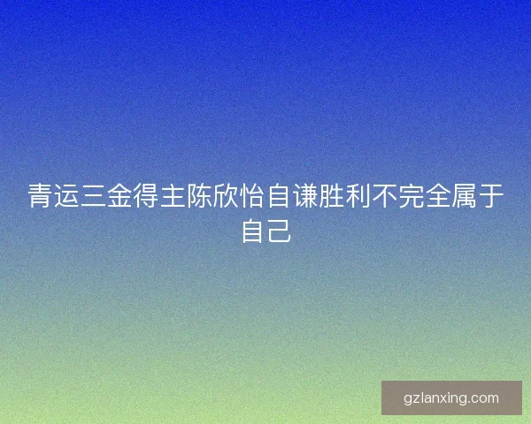 青运三金得主陈欣怡自谦胜利不完全属于自己 青运三金得主陈欣怡自谦胜利不完全属于自己