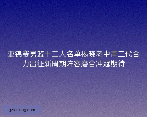亚锦赛男篮十二人名单揭晓老中青三代合力出征新周期阵容磨合冲冠期待 亚锦赛男篮十二人名单揭晓老中青三代合力出征新周期阵容磨合冲冠期待