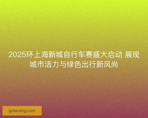 2025环上海新城自行车赛盛大启动 展现城市活力与绿色出行新风尚 2025环上海新城自行车赛盛大启动 展现城市活力与绿色出行新风尚