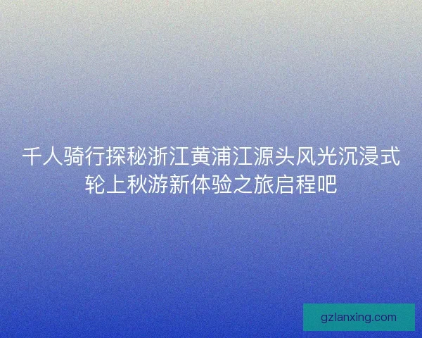千人骑行探秘浙江黄浦江源头风光沉浸式轮上秋游新体验之旅启程吧 千人骑行探秘浙江黄浦江源头风光沉浸式轮上秋游新体验之旅启程吧