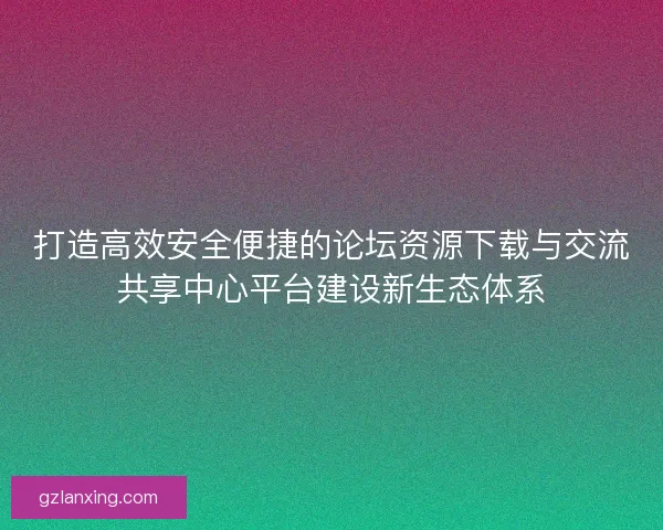 打造高效安全便捷的论坛资源下载与交流共享中心平台建设新生态体系