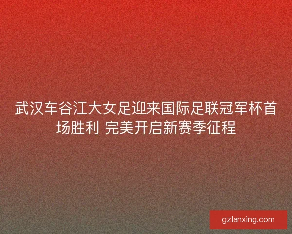 武汉车谷江大女足迎来国际足联冠军杯首场胜利 完美开启新赛季征程