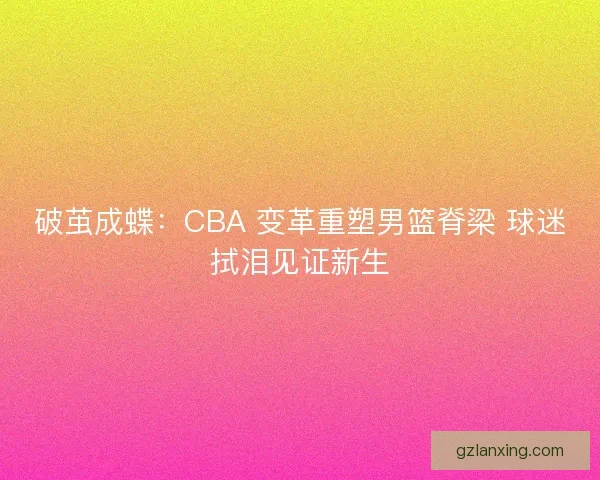 破茧成蝶：CBA 变革重塑男篮脊梁 球迷拭泪见证新生