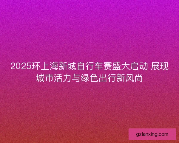 2025环上海新城自行车赛盛大启动 展现城市活力与绿色出行新风尚