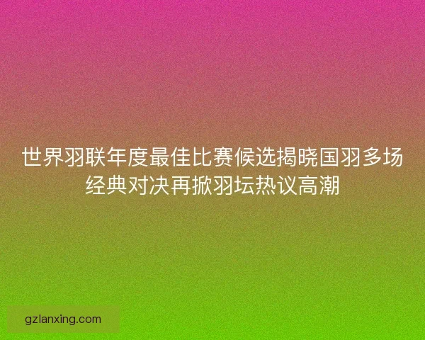 世界羽联年度最佳比赛候选揭晓国羽多场经典对决再掀羽坛热议高潮 世界羽联年度最佳比赛候选揭晓国羽多场经典对决再掀羽坛热议高潮