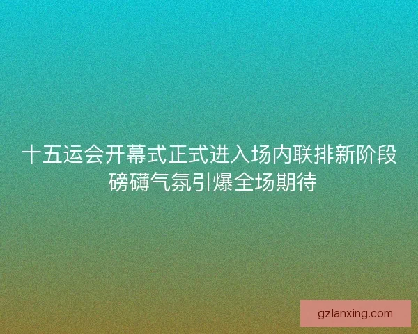 十五运会开幕式正式进入场内联排新阶段 磅礴气氛引爆全场期待