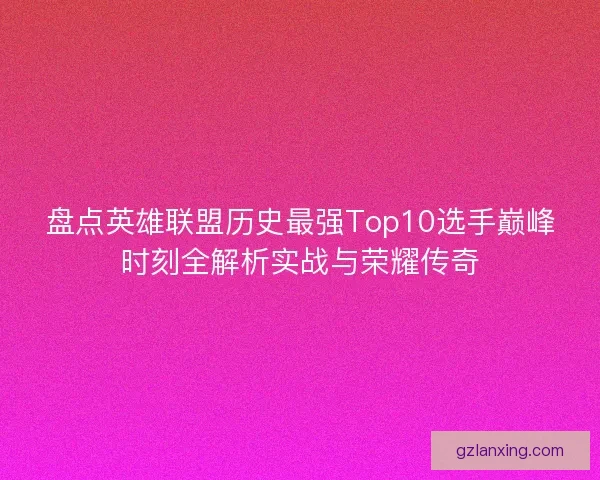 盘点英雄联盟历史最强Top10选手巅峰时刻全解析实战与荣耀传奇