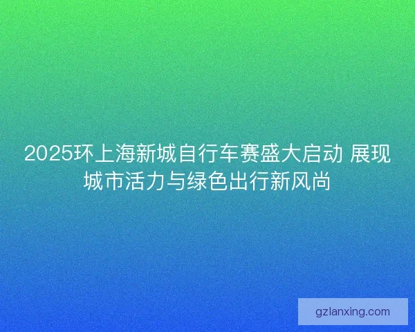2025环上海新城自行车赛盛大启动 展现城市活力与绿色出行新风尚