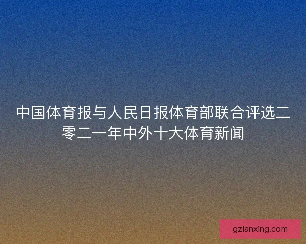 中国体育报与人民日报体育部联合评选二零二一年中外十大体育新闻 中国体育报与人民日报体育部联合评选二零二一年中外十大体育新闻