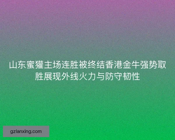 山东蜜獾主场连胜被终结香港金牛强势取胜展现外线火力与防守韧性 山东蜜獾主场连胜被终结香港金牛强势取胜展现外线火力与防守韧性